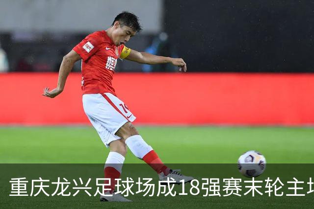 重庆龙兴足球场成18强赛末轮主场，或可安排中甲测试